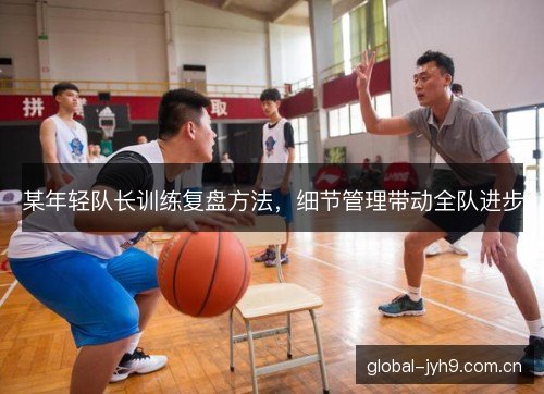 某年轻队长训练复盘方法,细节管理带动全队进步 某年轻队长训练复盘方法,细节管理带动全队进步